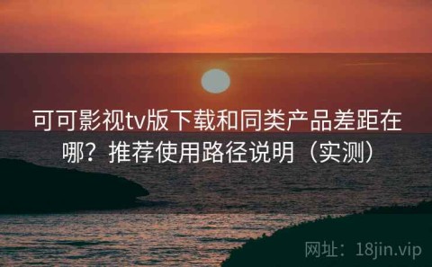 可可影视tv版下载和同类产品差距在哪？推荐使用路径说明（实测）