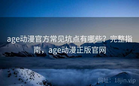 age动漫官方常见坑点有哪些？完整指南，age动漫正版官网