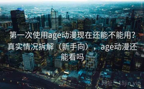 第一次使用age动漫现在还能不能用？真实情况拆解（新手向），age动漫还能看吗