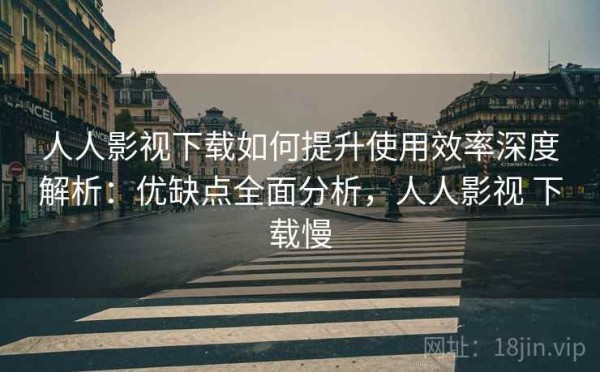 人人影视下载如何提升使用效率深度解析：优缺点全面分析，人人影视 下载慢