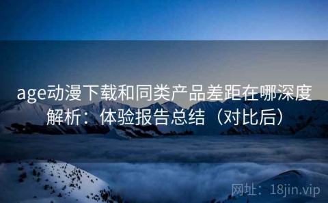 age动漫下载和同类产品差距在哪深度解析：体验报告总结（对比后）