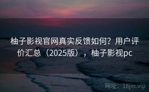 柚子影视官网真实反馈如何？用户评价汇总（2025版），柚子影视pc