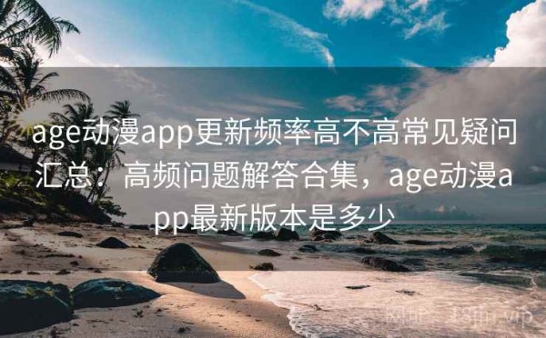 age动漫app更新频率高不高常见疑问汇总：高频问题解答合集，age动漫app最新版本是多少