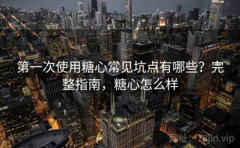 第一次使用糖心常见坑点有哪些？完整指南，糖心怎么样