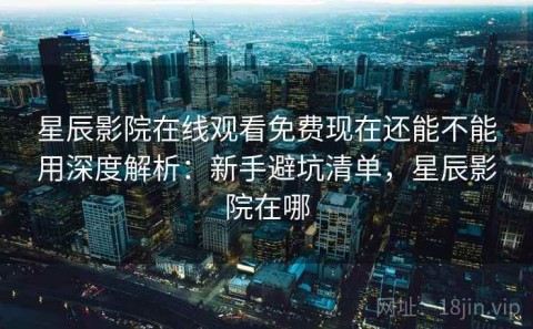 星辰影院在线观看免费现在还能不能用深度解析：新手避坑清单，星辰影院在哪