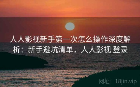 人人影视新手第一次怎么操作深度解析：新手避坑清单，人人影视 登录