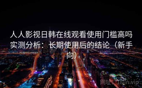 人人影视日韩在线观看使用门槛高吗实测分析：长期使用后的结论（新手向）