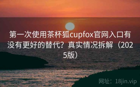 第一次使用茶杯狐cupfox官网入口有没有更好的替代？真实情况拆解（2025版）