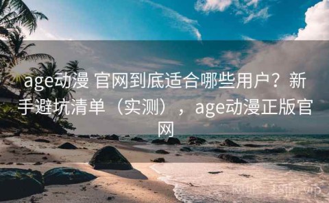 age动漫 官网到底适合哪些用户？新手避坑清单（实测），age动漫正版官网