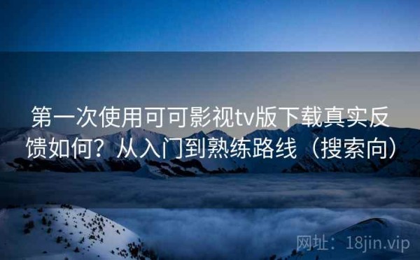 第一次使用可可影视tv版下载真实反馈如何？从入门到熟练路线（搜索向）
