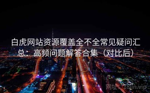 白虎网站资源覆盖全不全常见疑问汇总：高频问题解答合集（对比后）