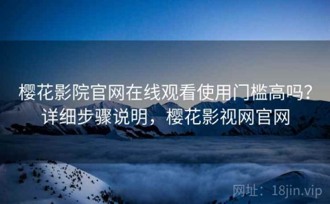 樱花影院官网在线观看使用门槛高吗？详细步骤说明，樱花影视网官网