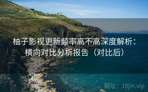 柚子影视更新频率高不高深度解析：横向对比分析报告（对比后）