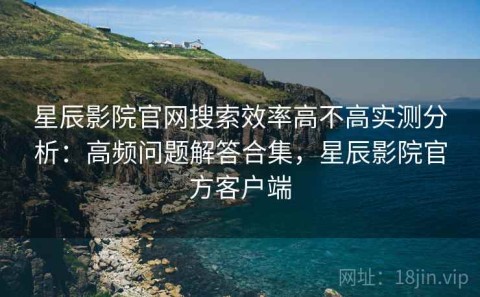 星辰影院官网搜索效率高不高实测分析：高频问题解答合集，星辰影院官方客户端