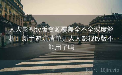 人人影视tv版资源覆盖全不全深度解析：新手避坑清单，人人影视tv版不能用了吗