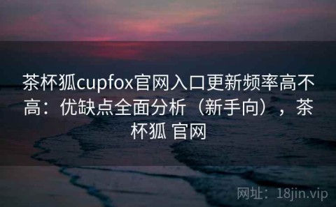 茶杯狐cupfox官网入口更新频率高不高：优缺点全面分析（新手向），茶杯狐 官网