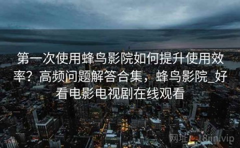 第一次使用蜂鸟影院如何提升使用效率？高频问题解答合集，蜂鸟影院_好看电影电视剧在线观看