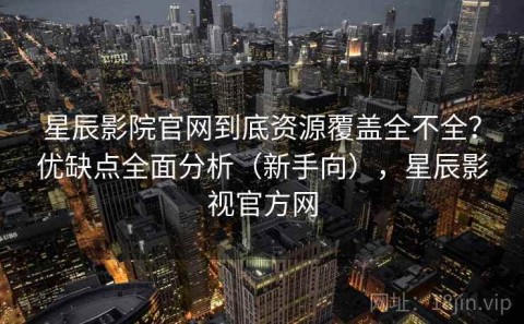 星辰影院官网到底资源覆盖全不全？优缺点全面分析（新手向），星辰影视官方网