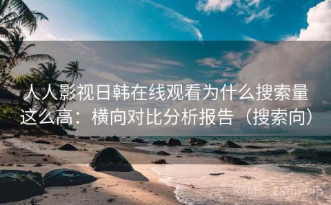人人影视日韩在线观看为什么搜索量这么高：横向对比分析报告（搜索向）