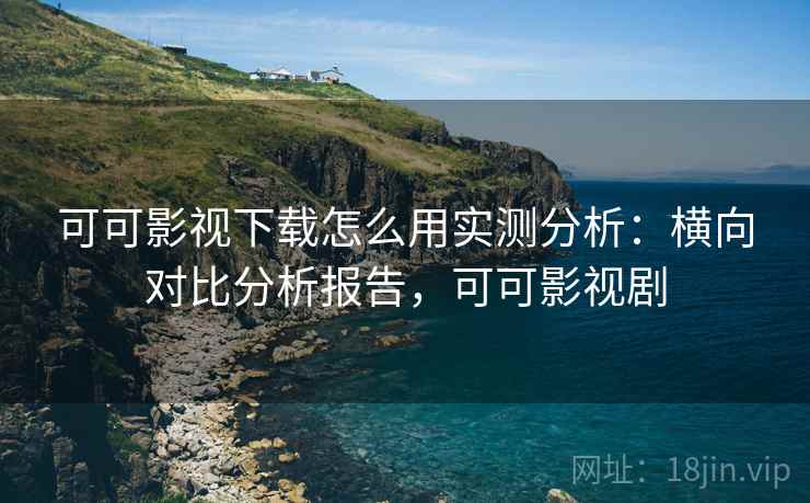 可可影视下载怎么用实测分析：横向对比分析报告，可可影视剧