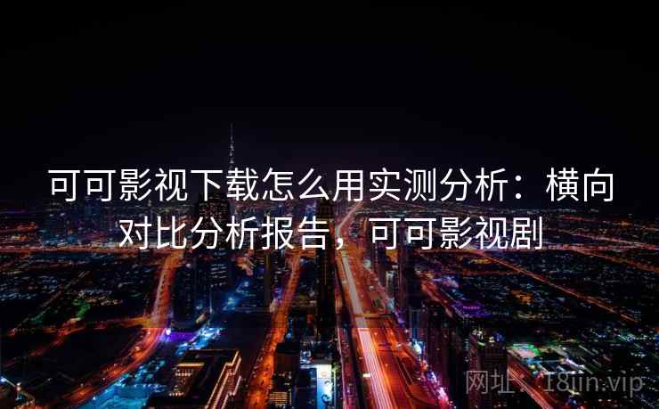 可可影视下载怎么用实测分析：横向对比分析报告，可可影视剧