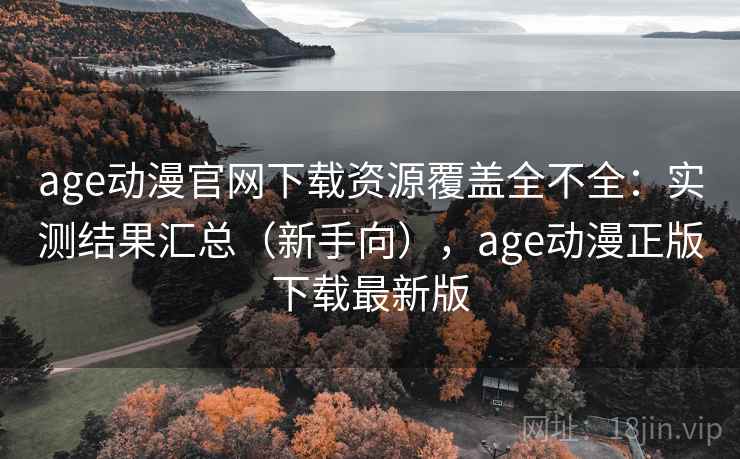 age动漫官网下载资源覆盖全不全：实测结果汇总（新手向），age动漫正版下载最新版