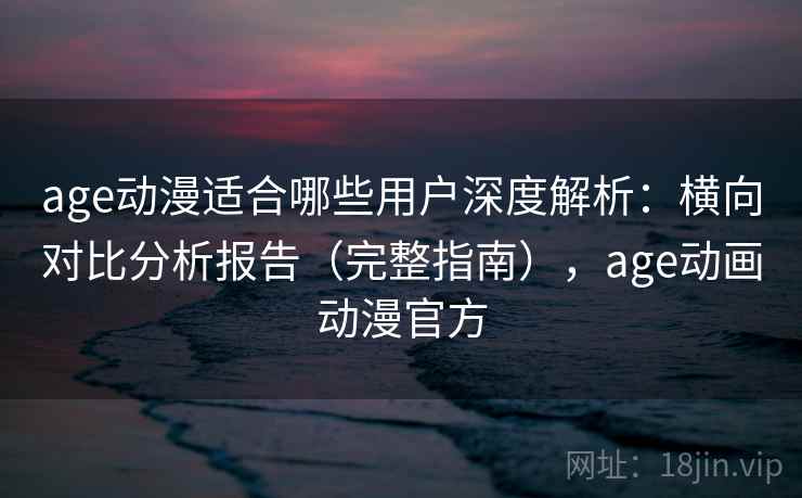 age动漫适合哪些用户深度解析：横向对比分析报告（完整指南），age动画动漫官方