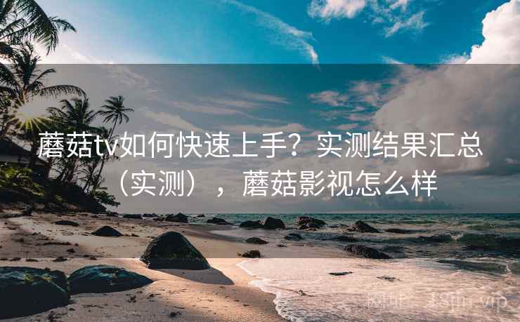 蘑菇tv如何快速上手?实测结果汇总(实测),蘑菇影视怎么样 蘑菇tv如何快速上手?实测结果汇总(实测),蘑菇影视怎么样