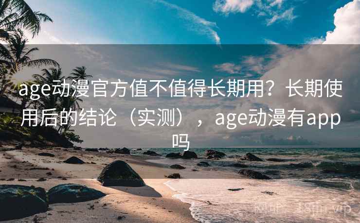 age动漫官方值不值得长期用？长期使用后的结论（实测），age动漫有app吗