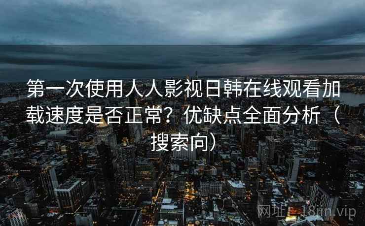 第一次使用人人影视日韩在线观看加载速度是否正常？优缺点全面分析（搜索向）
