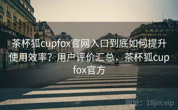茶杯狐cupfox官网入口到底如何提升使用效率？用户评价汇总，茶杯狐cupfox官方