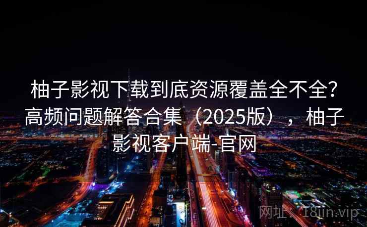 柚子影视下载到底资源覆盖全不全？高频问题解答合集（2025版），柚子影视客户端-官网