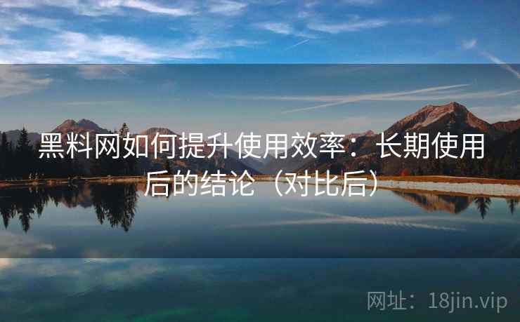 黑料网如何提升使用效率：长期使用后的结论（对比后）