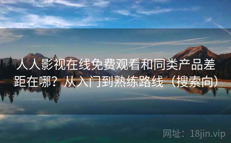 人人影视在线免费观看和同类产品差距在哪？从入门到熟练路线（搜索向）