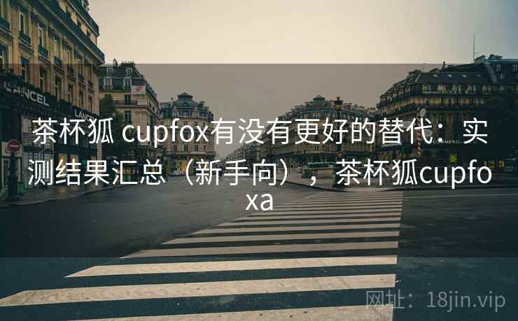 茶杯狐 cupfox有没有更好的替代：实测结果汇总（新手向），茶杯狐cupfoxa