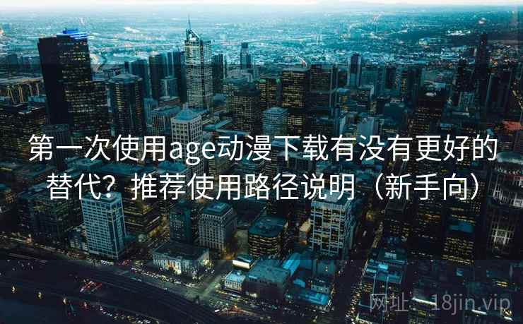 第一次使用age动漫下载有没有更好的替代？推荐使用路径说明（新手向）