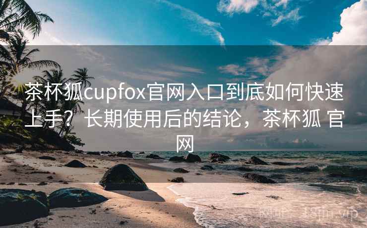 茶杯狐cupfox官网入口到底如何快速上手?长期使用后的结论,茶杯狐 官网 茶杯狐cupfox官网入口到底如何快速上手?长期使用后的结论,茶杯狐 官网