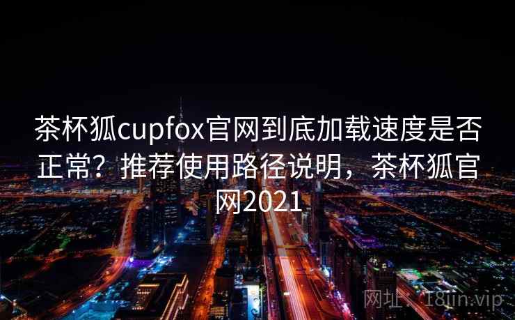 茶杯狐cupfox官网到底加载速度是否正常？推荐使用路径说明，茶杯狐官网2021