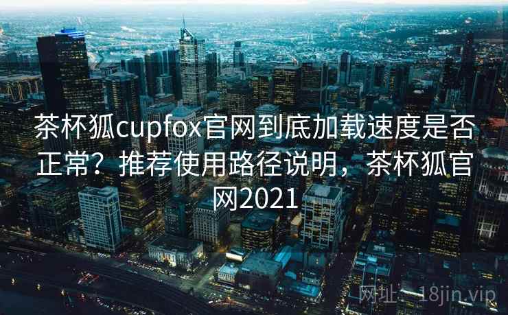 茶杯狐cupfox官网到底加载速度是否正常？推荐使用路径说明，茶杯狐官网2021