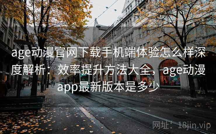 age动漫官网下载手机端体验怎么样深度解析：效率提升方法大全，age动漫app最新版本是多少