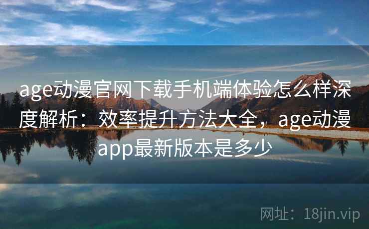 age动漫官网下载手机端体验怎么样深度解析：效率提升方法大全，age动漫app最新版本是多少