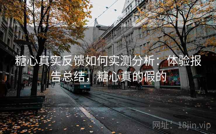 糖心真实反馈如何实测分析：体验报告总结，糖心真的假的