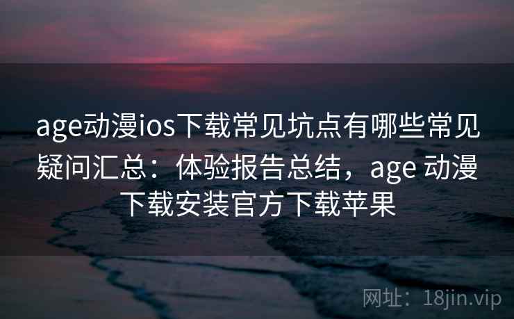 age动漫ios下载常见坑点有哪些常见疑问汇总：体验报告总结，age 动漫下载安装官方下载苹果