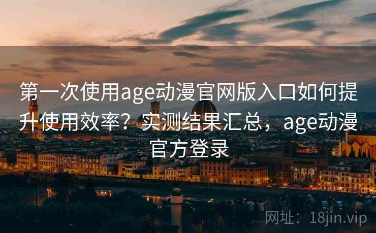 第一次使用age动漫官网版入口如何提升使用效率？实测结果汇总，age动漫官方登录