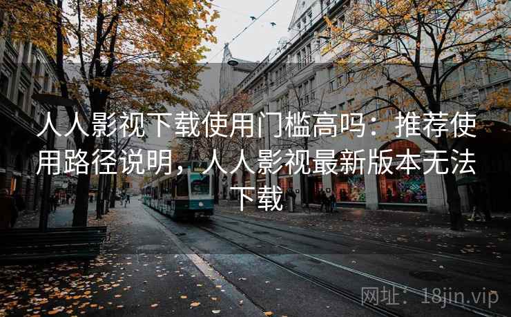 人人影视下载使用门槛高吗:推荐使用路径说明,人人影视最新版本无法下载 人人影视下载使用门槛高吗:推荐使用路径说明,人人影视最新版本无法下载
