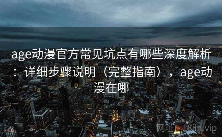 age动漫官方常见坑点有哪些深度解析：详细步骤说明（完整指南），age动漫在哪