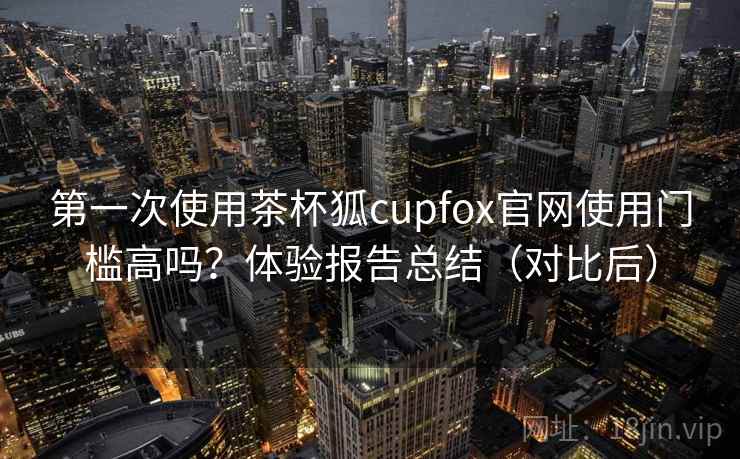 第一次使用茶杯狐cupfox官网使用门槛高吗？体验报告总结（对比后）