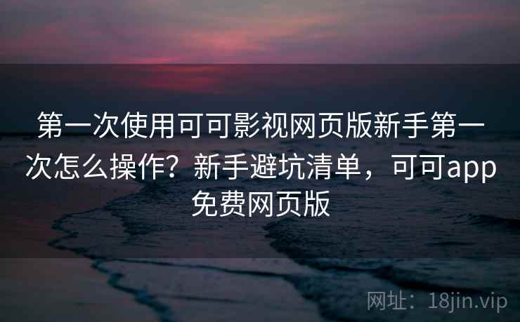 第一次使用可可影视网页版新手第一次怎么操作？新手避坑清单，可可app免费网页版