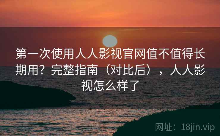 第一次使用人人影视官网值不值得长期用？完整指南（对比后），人人影视怎么样了