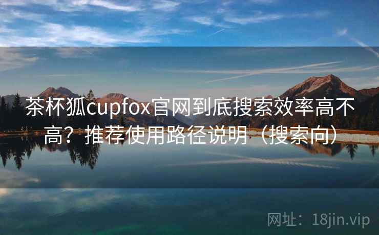 茶杯狐cupfox官网到底搜索效率高不高？推荐使用路径说明（搜索向）